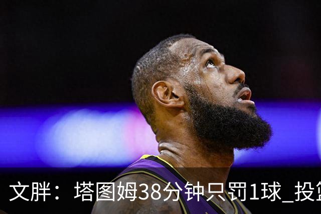 文胖:塔图姆38分钟只罚1球 投篮失准时就应该主动冲击篮筐